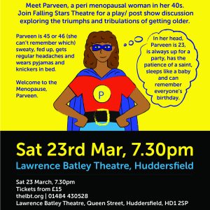 Meet Parveen, a peri menopausal woman in her 40s. Join Falling Stars Theatre for a play/post show discussion exploring the triumphs and tribulations of getting older. Saturday 23rd March, 7.30pm at Lawrence Batley Theatre, Huddersfield. Tickets available from www.thelbt.org